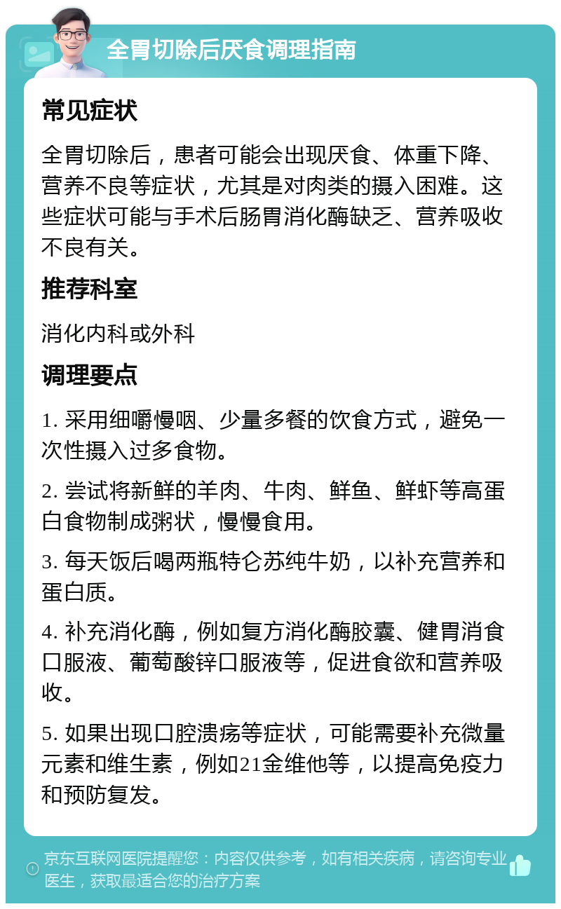 全胃切除后厌食调理指南 常见症状 全胃切除后，患者可能会出现厌食、体重下降、营养不良等症状，尤其是对肉类的摄入困难。这些症状可能与手术后肠胃消化酶缺乏、营养吸收不良有关。 推荐科室 消化内科或外科 调理要点 1. 采用细嚼慢咽、少量多餐的饮食方式，避免一次性摄入过多食物。 2. 尝试将新鲜的羊肉、牛肉、鲜鱼、鲜虾等高蛋白食物制成粥状，慢慢食用。 3. 每天饭后喝两瓶特仑苏纯牛奶，以补充营养和蛋白质。 4. 补充消化酶，例如复方消化酶胶囊、健胃消食口服液、葡萄酸锌口服液等，促进食欲和营养吸收。 5. 如果出现口腔溃疡等症状，可能需要补充微量元素和维生素，例如21金维他等，以提高免疫力和预防复发。