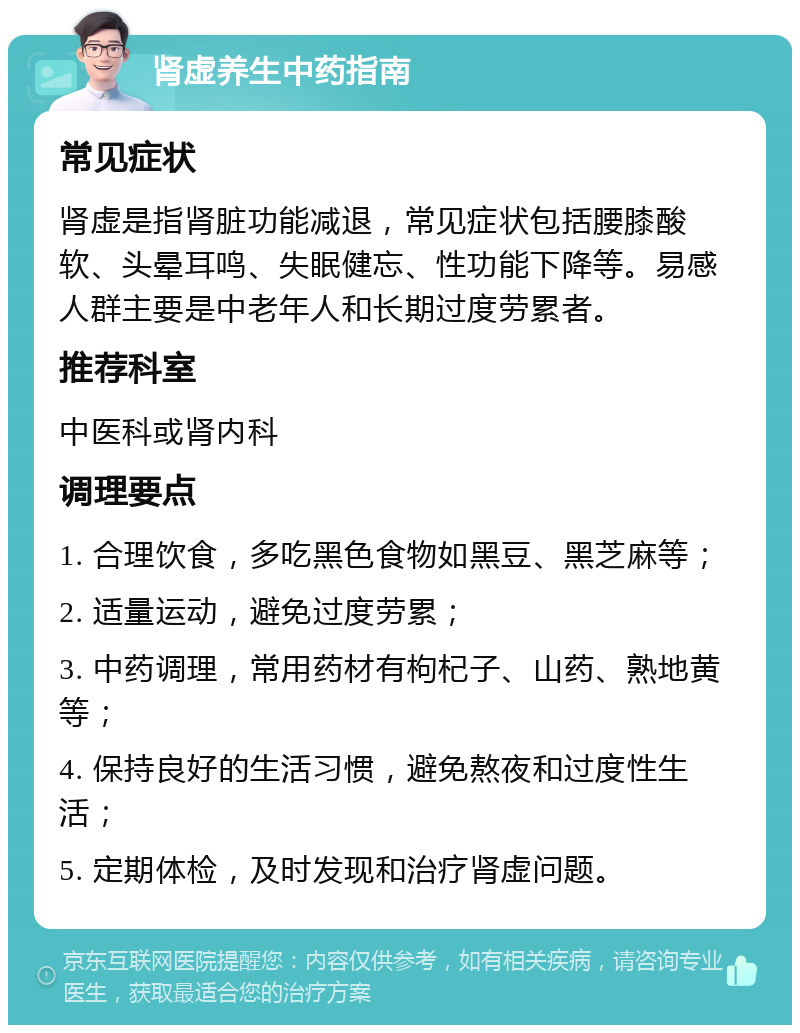 肾虚养生中药指南 常见症状 肾虚是指肾脏功能减退，常见症状包括腰膝酸软、头晕耳鸣、失眠健忘、性功能下降等。易感人群主要是中老年人和长期过度劳累者。 推荐科室 中医科或肾内科 调理要点 1. 合理饮食，多吃黑色食物如黑豆、黑芝麻等； 2. 适量运动，避免过度劳累； 3. 中药调理，常用药材有枸杞子、山药、熟地黄等； 4. 保持良好的生活习惯，避免熬夜和过度性生活； 5. 定期体检，及时发现和治疗肾虚问题。