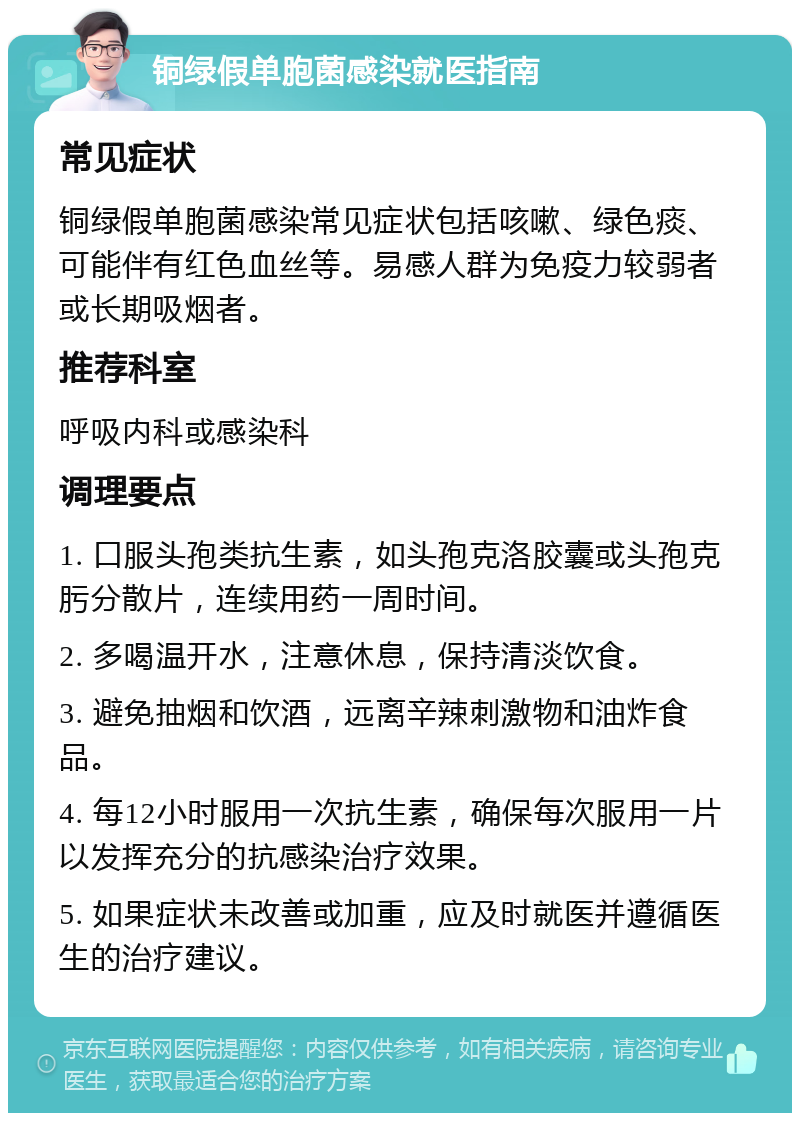 铜绿假单胞菌感染就医指南 常见症状 铜绿假单胞菌感染常见症状包括咳嗽、绿色痰、可能伴有红色血丝等。易感人群为免疫力较弱者或长期吸烟者。 推荐科室 呼吸内科或感染科 调理要点 1. 口服头孢类抗生素，如头孢克洛胶囊或头孢克肟分散片，连续用药一周时间。 2. 多喝温开水，注意休息，保持清淡饮食。 3. 避免抽烟和饮酒，远离辛辣刺激物和油炸食品。 4. 每12小时服用一次抗生素，确保每次服用一片以发挥充分的抗感染治疗效果。 5. 如果症状未改善或加重，应及时就医并遵循医生的治疗建议。