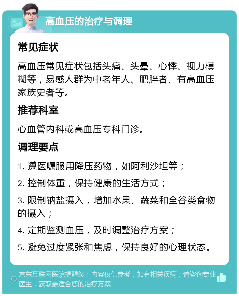 高血压的治疗与调理 常见症状 高血压常见症状包括头痛、头晕、心悸、视力模糊等，易感人群为中老年人、肥胖者、有高血压家族史者等。 推荐科室 心血管内科或高血压专科门诊。 调理要点 1. 遵医嘱服用降压药物，如阿利沙坦等； 2. 控制体重，保持健康的生活方式； 3. 限制钠盐摄入，增加水果、蔬菜和全谷类食物的摄入； 4. 定期监测血压，及时调整治疗方案； 5. 避免过度紧张和焦虑，保持良好的心理状态。