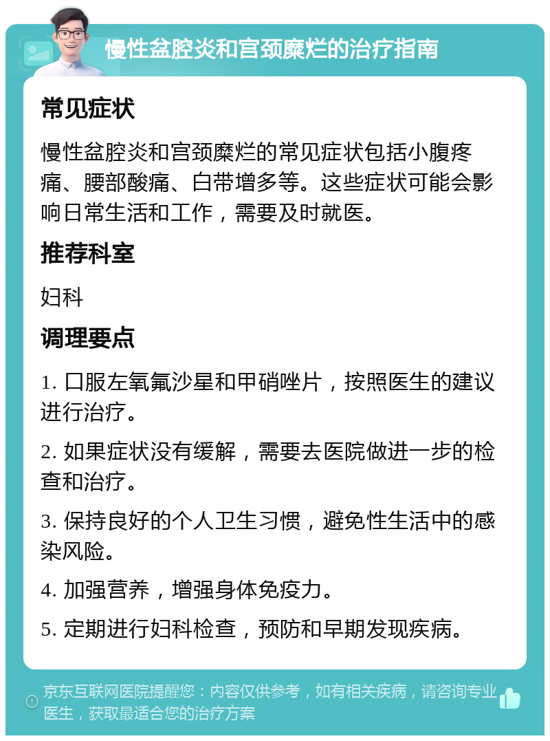 慢性盆腔炎和宫颈糜烂的治疗指南 常见症状 慢性盆腔炎和宫颈糜烂的常见症状包括小腹疼痛、腰部酸痛、白带增多等。这些症状可能会影响日常生活和工作，需要及时就医。 推荐科室 妇科 调理要点 1. 口服左氧氟沙星和甲硝唑片，按照医生的建议进行治疗。 2. 如果症状没有缓解，需要去医院做进一步的检查和治疗。 3. 保持良好的个人卫生习惯，避免性生活中的感染风险。 4. 加强营养，增强身体免疫力。 5. 定期进行妇科检查，预防和早期发现疾病。