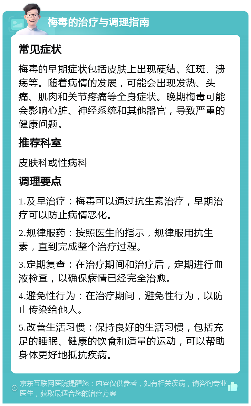 梅毒的治疗与调理指南 常见症状 梅毒的早期症状包括皮肤上出现硬结、红斑、溃疡等。随着病情的发展，可能会出现发热、头痛、肌肉和关节疼痛等全身症状。晚期梅毒可能会影响心脏、神经系统和其他器官，导致严重的健康问题。 推荐科室 皮肤科或性病科 调理要点 1.及早治疗：梅毒可以通过抗生素治疗，早期治疗可以防止病情恶化。 2.规律服药：按照医生的指示，规律服用抗生素，直到完成整个治疗过程。 3.定期复查：在治疗期间和治疗后，定期进行血液检查，以确保病情已经完全治愈。 4.避免性行为：在治疗期间，避免性行为，以防止传染给他人。 5.改善生活习惯：保持良好的生活习惯，包括充足的睡眠、健康的饮食和适量的运动，可以帮助身体更好地抵抗疾病。