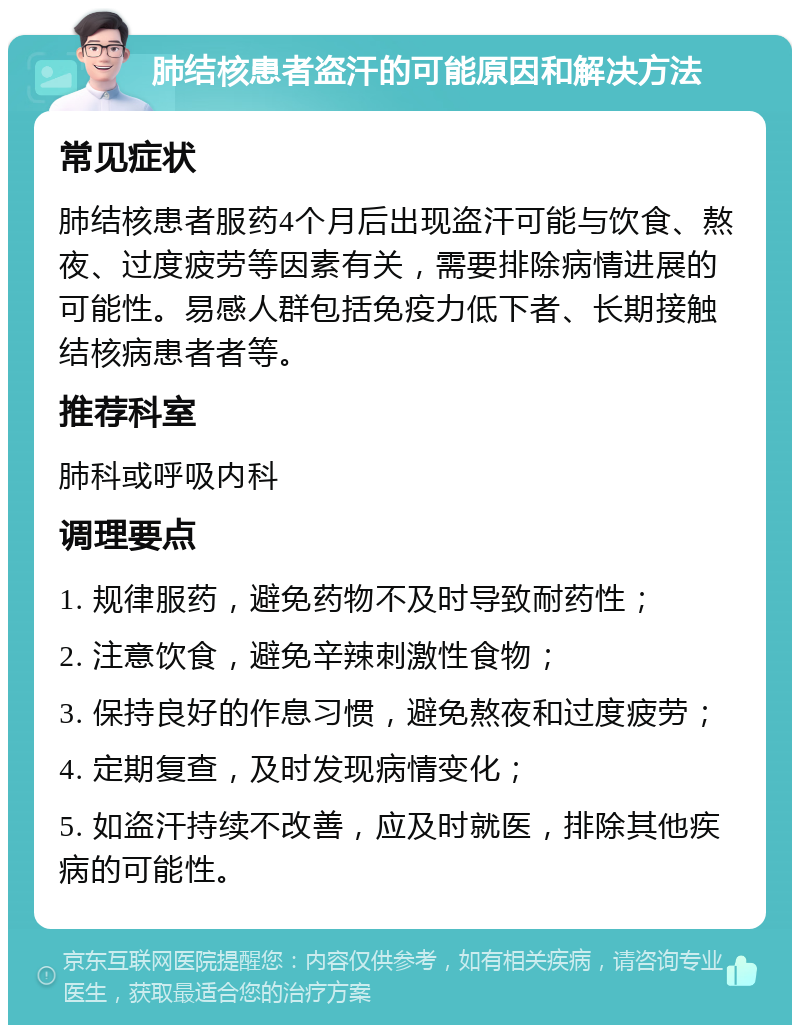 肺结核患者盗汗的可能原因和解决方法 常见症状 肺结核患者服药4个月后出现盗汗可能与饮食、熬夜、过度疲劳等因素有关，需要排除病情进展的可能性。易感人群包括免疫力低下者、长期接触结核病患者者等。 推荐科室 肺科或呼吸内科 调理要点 1. 规律服药，避免药物不及时导致耐药性； 2. 注意饮食，避免辛辣刺激性食物； 3. 保持良好的作息习惯，避免熬夜和过度疲劳； 4. 定期复查，及时发现病情变化； 5. 如盗汗持续不改善，应及时就医，排除其他疾病的可能性。