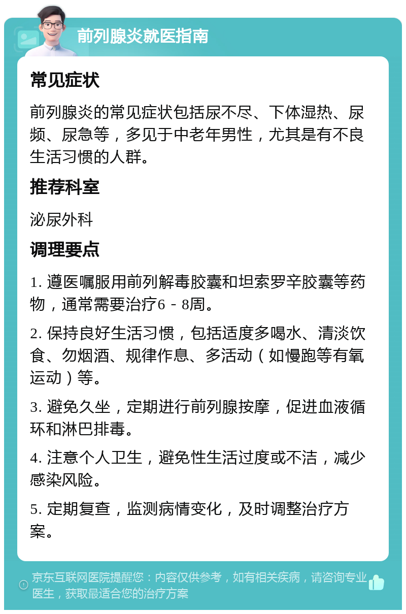 前列腺炎就医指南 常见症状 前列腺炎的常见症状包括尿不尽、下体湿热、尿频、尿急等，多见于中老年男性，尤其是有不良生活习惯的人群。 推荐科室 泌尿外科 调理要点 1. 遵医嘱服用前列解毒胶囊和坦索罗辛胶囊等药物，通常需要治疗6－8周。 2. 保持良好生活习惯，包括适度多喝水、清淡饮食、勿烟酒、规律作息、多活动（如慢跑等有氧运动）等。 3. 避免久坐，定期进行前列腺按摩，促进血液循环和淋巴排毒。 4. 注意个人卫生，避免性生活过度或不洁，减少感染风险。 5. 定期复查，监测病情变化，及时调整治疗方案。