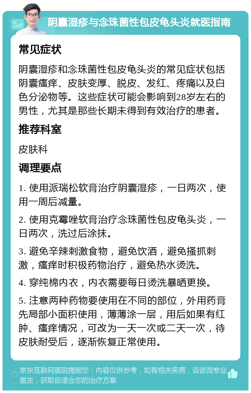 阴囊湿疹与念珠菌性包皮龟头炎就医指南 常见症状 阴囊湿疹和念珠菌性包皮龟头炎的常见症状包括阴囊瘙痒、皮肤变厚、脱皮、发红、疼痛以及白色分泌物等。这些症状可能会影响到28岁左右的男性，尤其是那些长期未得到有效治疗的患者。 推荐科室 皮肤科 调理要点 1. 使用派瑞松软膏治疗阴囊湿疹，一日两次，使用一周后减量。 2. 使用克霉唑软膏治疗念珠菌性包皮龟头炎，一日两次，洗过后涂抹。 3. 避免辛辣刺激食物，避免饮酒，避免搔抓刺激，瘙痒时积极药物治疗，避免热水烫洗。 4. 穿纯棉内衣，内衣需要每日烫洗暴晒更换。 5. 注意两种药物要使用在不同的部位，外用药膏先局部小面积使用，薄薄涂一层，用后如果有红肿、瘙痒情况，可改为一天一次或二天一次，待皮肤耐受后，逐渐恢复正常使用。