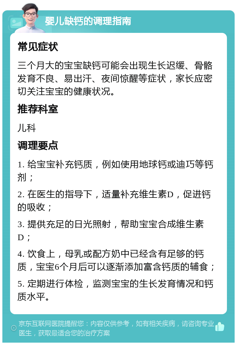 婴儿缺钙的调理指南 常见症状 三个月大的宝宝缺钙可能会出现生长迟缓、骨骼发育不良、易出汗、夜间惊醒等症状，家长应密切关注宝宝的健康状况。 推荐科室 儿科 调理要点 1. 给宝宝补充钙质，例如使用地球钙或迪巧等钙剂； 2. 在医生的指导下，适量补充维生素D，促进钙的吸收； 3. 提供充足的日光照射，帮助宝宝合成维生素D； 4. 饮食上，母乳或配方奶中已经含有足够的钙质，宝宝6个月后可以逐渐添加富含钙质的辅食； 5. 定期进行体检，监测宝宝的生长发育情况和钙质水平。