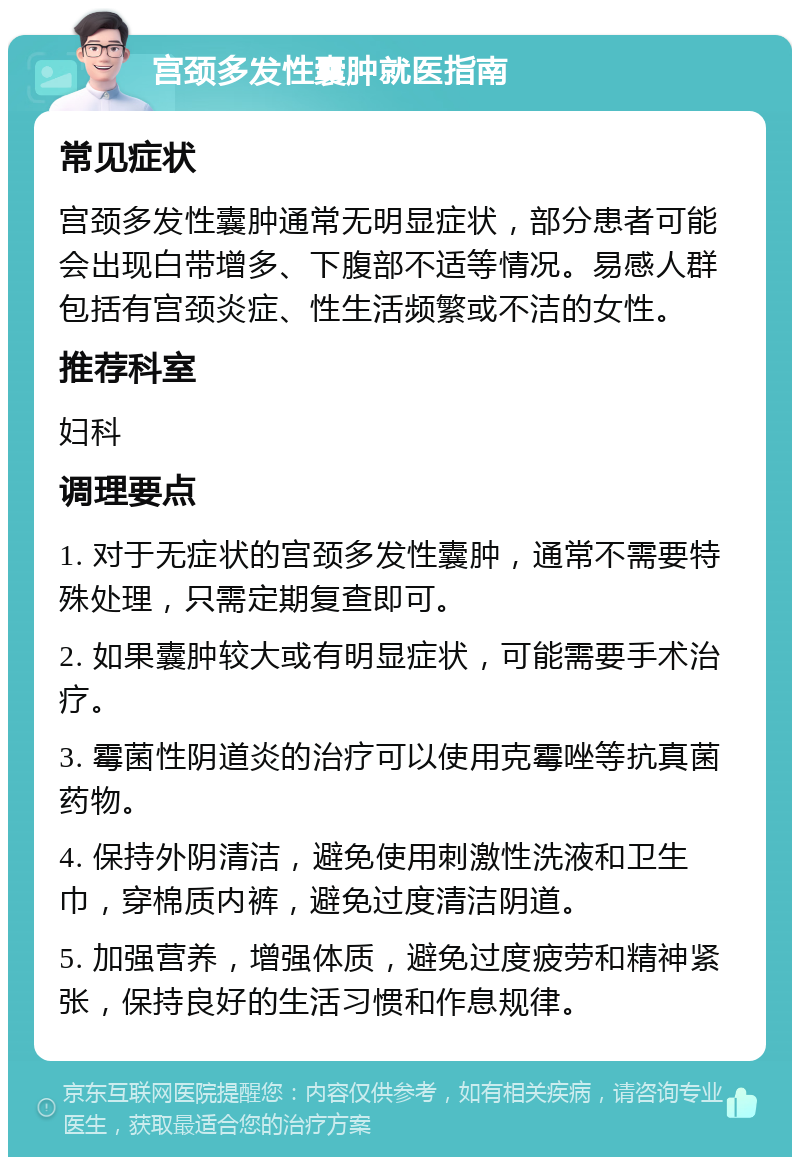 宫颈多发性囊肿就医指南 常见症状 宫颈多发性囊肿通常无明显症状，部分患者可能会出现白带增多、下腹部不适等情况。易感人群包括有宫颈炎症、性生活频繁或不洁的女性。 推荐科室 妇科 调理要点 1. 对于无症状的宫颈多发性囊肿，通常不需要特殊处理，只需定期复查即可。 2. 如果囊肿较大或有明显症状，可能需要手术治疗。 3. 霉菌性阴道炎的治疗可以使用克霉唑等抗真菌药物。 4. 保持外阴清洁，避免使用刺激性洗液和卫生巾，穿棉质内裤，避免过度清洁阴道。 5. 加强营养，增强体质，避免过度疲劳和精神紧张，保持良好的生活习惯和作息规律。