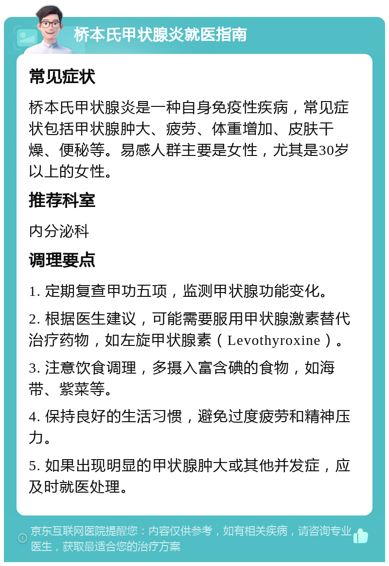 桥本氏甲状腺炎就医指南 常见症状 桥本氏甲状腺炎是一种自身免疫性疾病，常见症状包括甲状腺肿大、疲劳、体重增加、皮肤干燥、便秘等。易感人群主要是女性，尤其是30岁以上的女性。 推荐科室 内分泌科 调理要点 1. 定期复查甲功五项，监测甲状腺功能变化。 2. 根据医生建议，可能需要服用甲状腺激素替代治疗药物，如左旋甲状腺素（Levothyroxine）。 3. 注意饮食调理，多摄入富含碘的食物，如海带、紫菜等。 4. 保持良好的生活习惯，避免过度疲劳和精神压力。 5. 如果出现明显的甲状腺肿大或其他并发症，应及时就医处理。