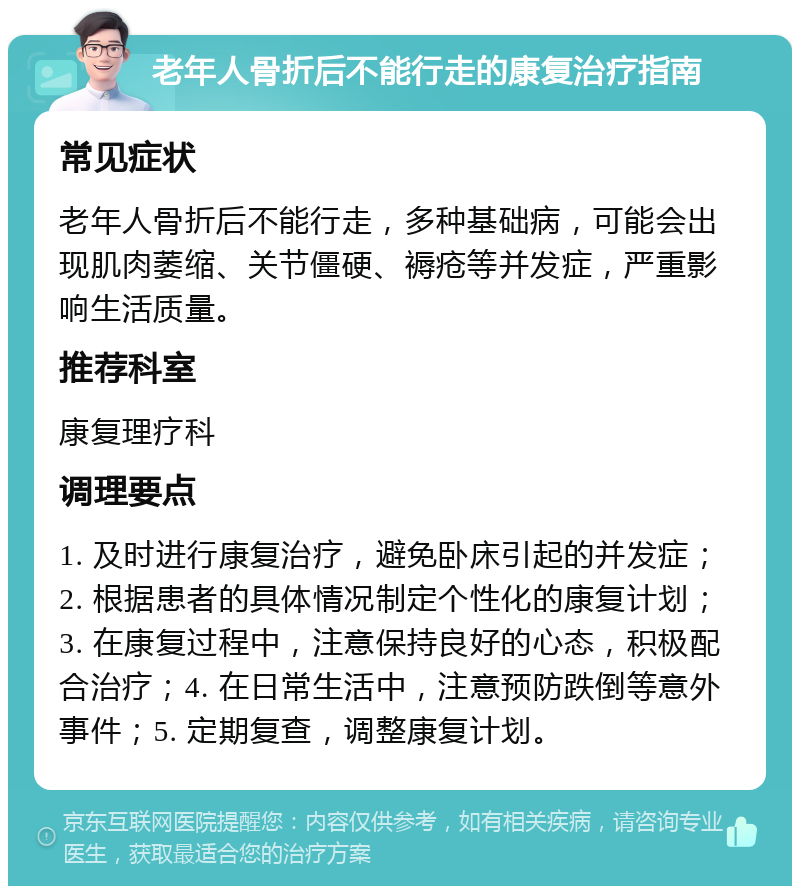 老年人骨折后不能行走的康复治疗指南 常见症状 老年人骨折后不能行走，多种基础病，可能会出现肌肉萎缩、关节僵硬、褥疮等并发症，严重影响生活质量。 推荐科室 康复理疗科 调理要点 1. 及时进行康复治疗，避免卧床引起的并发症；2. 根据患者的具体情况制定个性化的康复计划；3. 在康复过程中，注意保持良好的心态，积极配合治疗；4. 在日常生活中，注意预防跌倒等意外事件；5. 定期复查，调整康复计划。