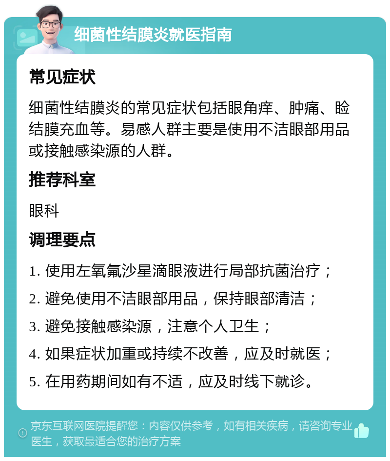 细菌性结膜炎就医指南 常见症状 细菌性结膜炎的常见症状包括眼角痒、肿痛、睑结膜充血等。易感人群主要是使用不洁眼部用品或接触感染源的人群。 推荐科室 眼科 调理要点 1. 使用左氧氟沙星滴眼液进行局部抗菌治疗； 2. 避免使用不洁眼部用品，保持眼部清洁； 3. 避免接触感染源，注意个人卫生； 4. 如果症状加重或持续不改善，应及时就医； 5. 在用药期间如有不适，应及时线下就诊。