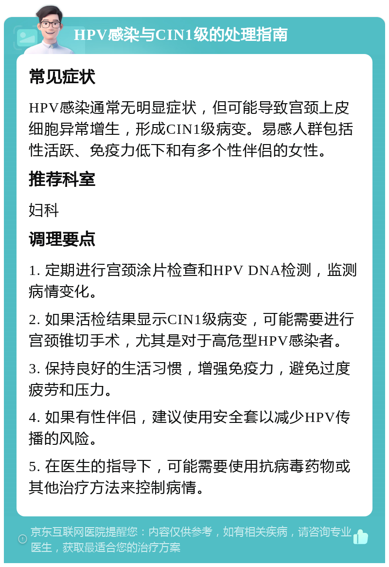 HPV感染与CIN1级的处理指南 常见症状 HPV感染通常无明显症状，但可能导致宫颈上皮细胞异常增生，形成CIN1级病变。易感人群包括性活跃、免疫力低下和有多个性伴侣的女性。 推荐科室 妇科 调理要点 1. 定期进行宫颈涂片检查和HPV DNA检测，监测病情变化。 2. 如果活检结果显示CIN1级病变，可能需要进行宫颈锥切手术，尤其是对于高危型HPV感染者。 3. 保持良好的生活习惯，增强免疫力，避免过度疲劳和压力。 4. 如果有性伴侣，建议使用安全套以减少HPV传播的风险。 5. 在医生的指导下，可能需要使用抗病毒药物或其他治疗方法来控制病情。