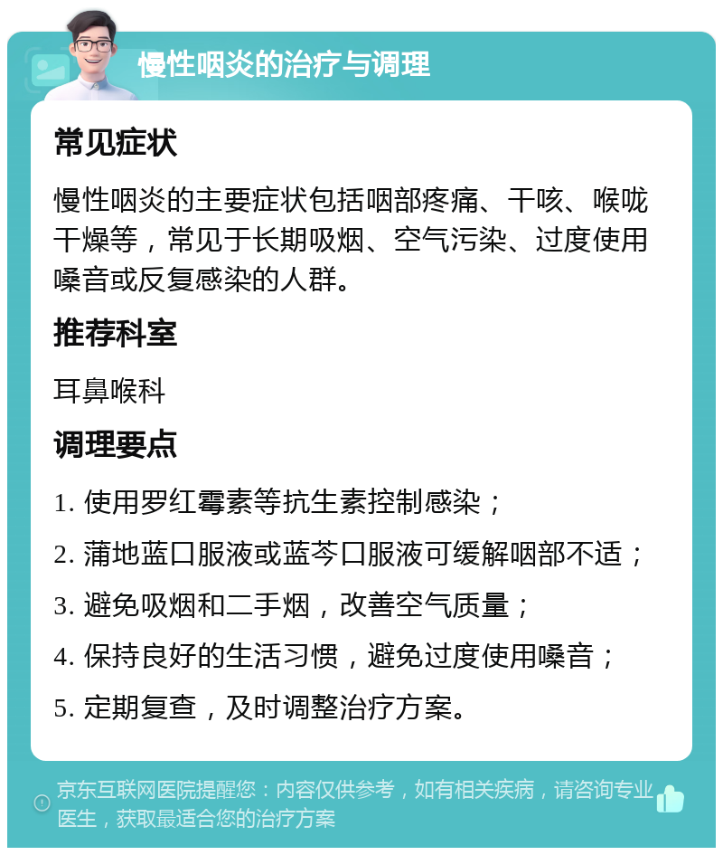 慢性咽炎的治疗与调理 常见症状 慢性咽炎的主要症状包括咽部疼痛、干咳、喉咙干燥等，常见于长期吸烟、空气污染、过度使用嗓音或反复感染的人群。 推荐科室 耳鼻喉科 调理要点 1. 使用罗红霉素等抗生素控制感染； 2. 蒲地蓝口服液或蓝芩口服液可缓解咽部不适； 3. 避免吸烟和二手烟，改善空气质量； 4. 保持良好的生活习惯，避免过度使用嗓音； 5. 定期复查，及时调整治疗方案。