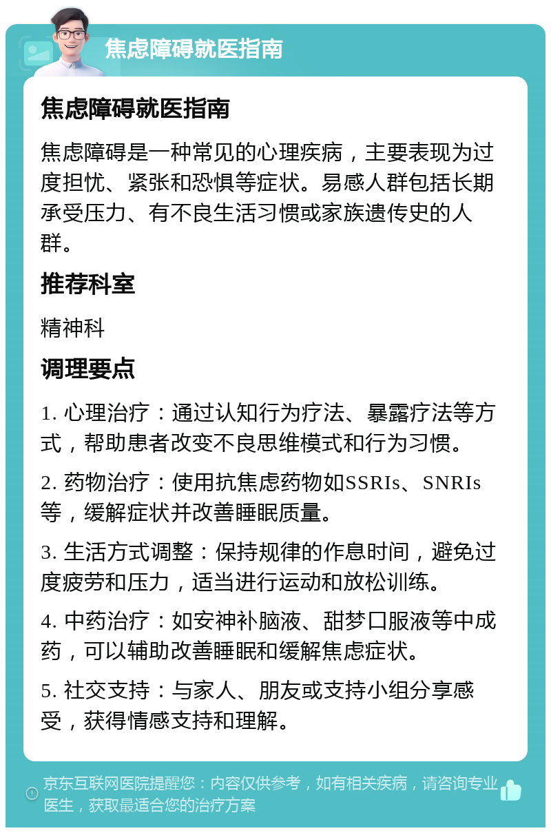 焦虑障碍就医指南 焦虑障碍就医指南 焦虑障碍是一种常见的心理疾病，主要表现为过度担忧、紧张和恐惧等症状。易感人群包括长期承受压力、有不良生活习惯或家族遗传史的人群。 推荐科室 精神科 调理要点 1. 心理治疗：通过认知行为疗法、暴露疗法等方式，帮助患者改变不良思维模式和行为习惯。 2. 药物治疗：使用抗焦虑药物如SSRIs、SNRIs等，缓解症状并改善睡眠质量。 3. 生活方式调整：保持规律的作息时间，避免过度疲劳和压力，适当进行运动和放松训练。 4. 中药治疗：如安神补脑液、甜梦口服液等中成药，可以辅助改善睡眠和缓解焦虑症状。 5. 社交支持：与家人、朋友或支持小组分享感受，获得情感支持和理解。