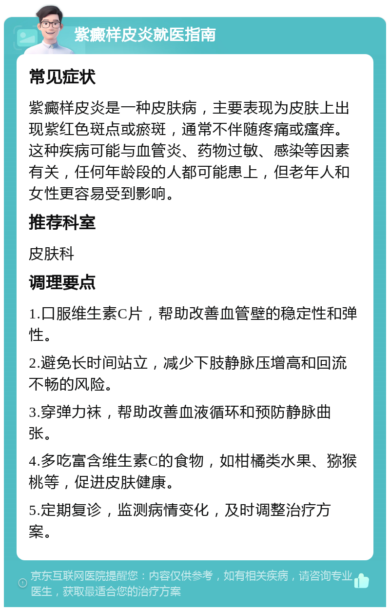 紫癜样皮炎就医指南 常见症状 紫癜样皮炎是一种皮肤病，主要表现为皮肤上出现紫红色斑点或瘀斑，通常不伴随疼痛或瘙痒。这种疾病可能与血管炎、药物过敏、感染等因素有关，任何年龄段的人都可能患上，但老年人和女性更容易受到影响。 推荐科室 皮肤科 调理要点 1.口服维生素C片，帮助改善血管壁的稳定性和弹性。 2.避免长时间站立，减少下肢静脉压增高和回流不畅的风险。 3.穿弹力袜，帮助改善血液循环和预防静脉曲张。 4.多吃富含维生素C的食物，如柑橘类水果、猕猴桃等，促进皮肤健康。 5.定期复诊，监测病情变化，及时调整治疗方案。