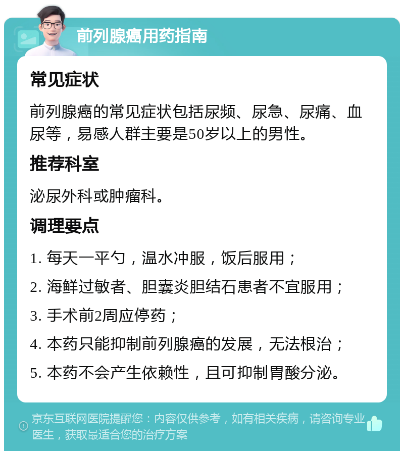 前列腺癌用药指南 常见症状 前列腺癌的常见症状包括尿频、尿急、尿痛、血尿等，易感人群主要是50岁以上的男性。 推荐科室 泌尿外科或肿瘤科。 调理要点 1. 每天一平勺，温水冲服，饭后服用； 2. 海鲜过敏者、胆囊炎胆结石患者不宜服用； 3. 手术前2周应停药； 4. 本药只能抑制前列腺癌的发展，无法根治； 5. 本药不会产生依赖性，且可抑制胃酸分泌。