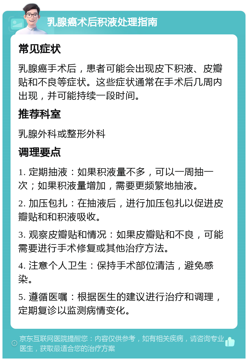 乳腺癌术后积液处理指南 常见症状 乳腺癌手术后，患者可能会出现皮下积液、皮瓣贴和不良等症状。这些症状通常在手术后几周内出现，并可能持续一段时间。 推荐科室 乳腺外科或整形外科 调理要点 1. 定期抽液：如果积液量不多，可以一周抽一次；如果积液量增加，需要更频繁地抽液。 2. 加压包扎：在抽液后，进行加压包扎以促进皮瓣贴和和积液吸收。 3. 观察皮瓣贴和情况：如果皮瓣贴和不良，可能需要进行手术修复或其他治疗方法。 4. 注意个人卫生：保持手术部位清洁，避免感染。 5. 遵循医嘱：根据医生的建议进行治疗和调理，定期复诊以监测病情变化。