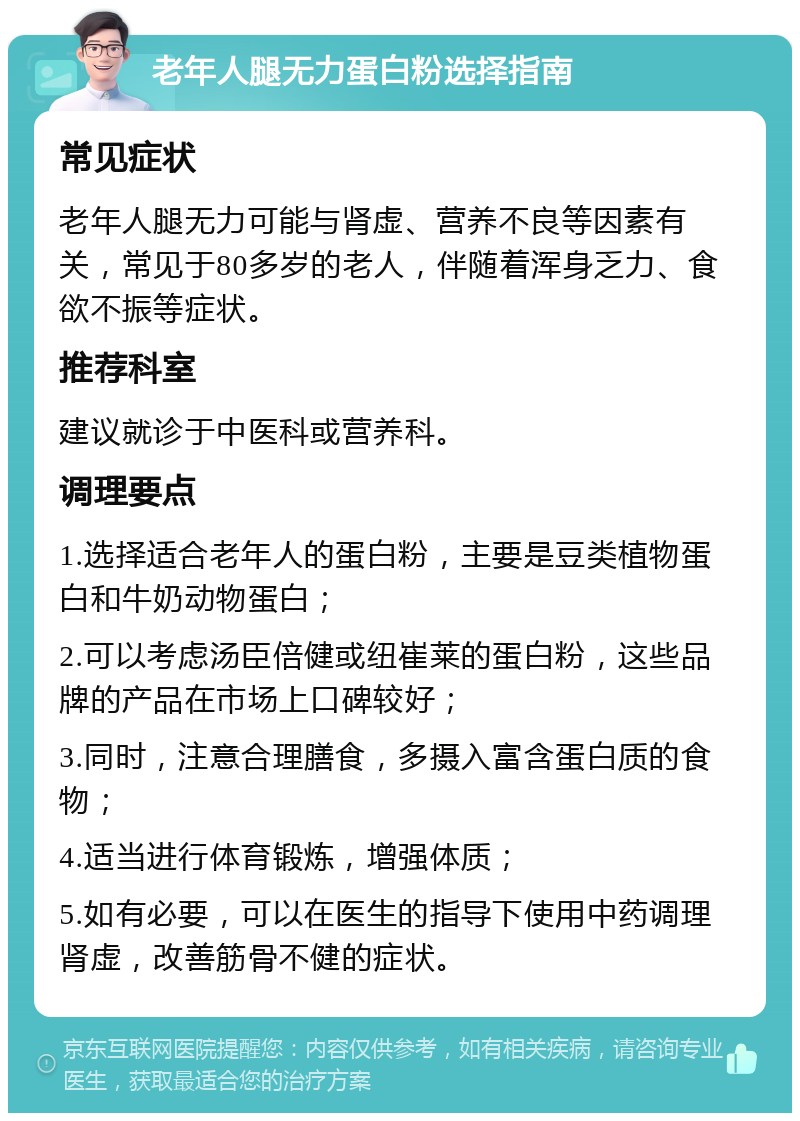 老年人腿无力蛋白粉选择指南 常见症状 老年人腿无力可能与肾虚、营养不良等因素有关，常见于80多岁的老人，伴随着浑身乏力、食欲不振等症状。 推荐科室 建议就诊于中医科或营养科。 调理要点 1.选择适合老年人的蛋白粉，主要是豆类植物蛋白和牛奶动物蛋白； 2.可以考虑汤臣倍健或纽崔莱的蛋白粉，这些品牌的产品在市场上口碑较好； 3.同时，注意合理膳食，多摄入富含蛋白质的食物； 4.适当进行体育锻炼，增强体质； 5.如有必要，可以在医生的指导下使用中药调理肾虚，改善筋骨不健的症状。