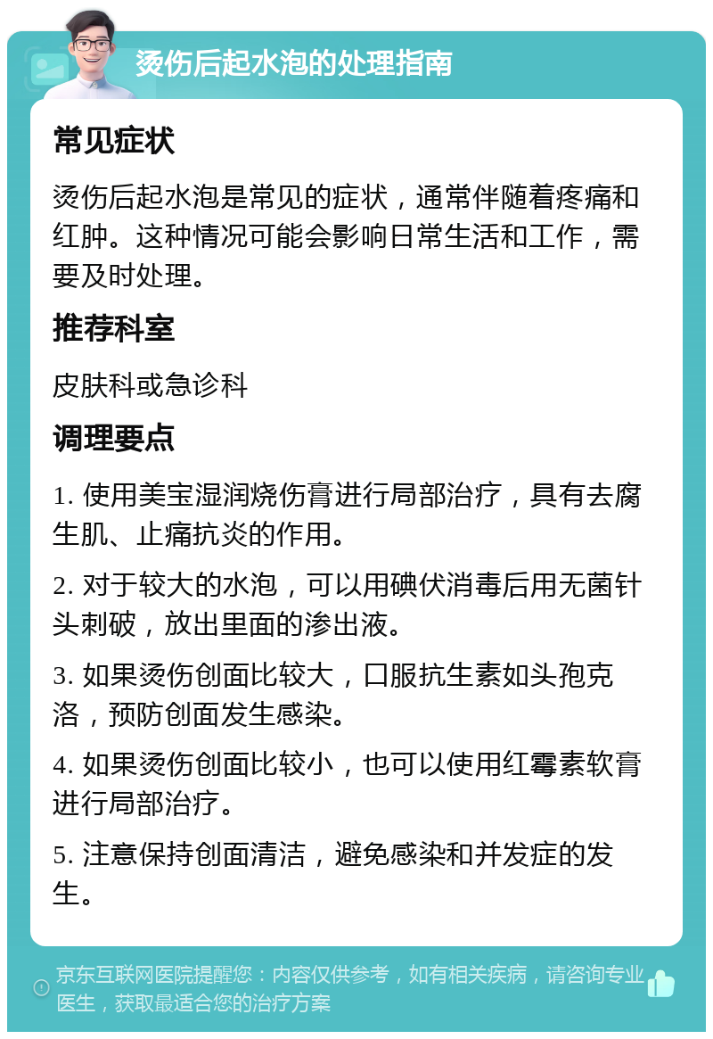 烫伤后起水泡的处理指南 常见症状 烫伤后起水泡是常见的症状，通常伴随着疼痛和红肿。这种情况可能会影响日常生活和工作，需要及时处理。 推荐科室 皮肤科或急诊科 调理要点 1. 使用美宝湿润烧伤膏进行局部治疗，具有去腐生肌、止痛抗炎的作用。 2. 对于较大的水泡，可以用碘伏消毒后用无菌针头刺破，放出里面的渗出液。 3. 如果烫伤创面比较大，口服抗生素如头孢克洛，预防创面发生感染。 4. 如果烫伤创面比较小，也可以使用红霉素软膏进行局部治疗。 5. 注意保持创面清洁，避免感染和并发症的发生。