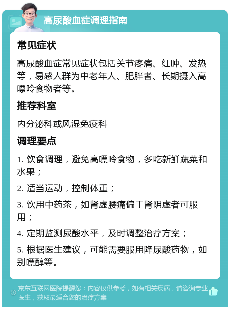 高尿酸血症调理指南 常见症状 高尿酸血症常见症状包括关节疼痛、红肿、发热等，易感人群为中老年人、肥胖者、长期摄入高嘌呤食物者等。 推荐科室 内分泌科或风湿免疫科 调理要点 1. 饮食调理，避免高嘌呤食物，多吃新鲜蔬菜和水果； 2. 适当运动，控制体重； 3. 饮用中药茶，如肾虚腰痛偏于肾阴虚者可服用； 4. 定期监测尿酸水平，及时调整治疗方案； 5. 根据医生建议，可能需要服用降尿酸药物，如别嘌醇等。