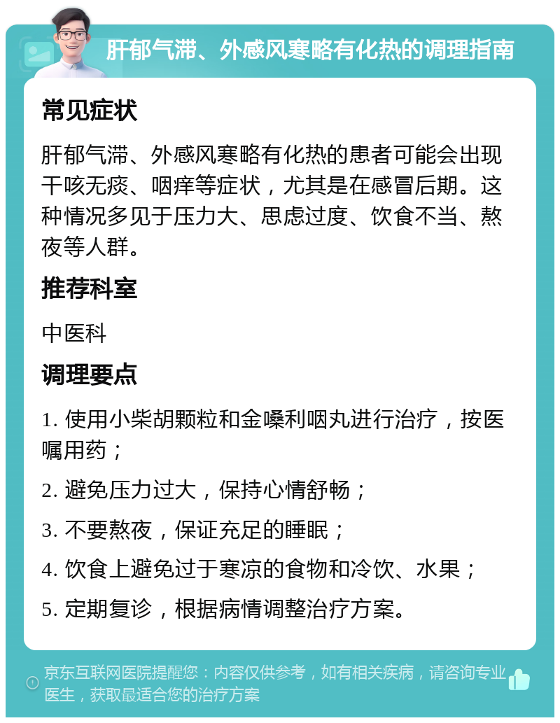 肝郁气滞、外感风寒略有化热的调理指南 常见症状 肝郁气滞、外感风寒略有化热的患者可能会出现干咳无痰、咽痒等症状，尤其是在感冒后期。这种情况多见于压力大、思虑过度、饮食不当、熬夜等人群。 推荐科室 中医科 调理要点 1. 使用小柴胡颗粒和金嗓利咽丸进行治疗，按医嘱用药； 2. 避免压力过大，保持心情舒畅； 3. 不要熬夜，保证充足的睡眠； 4. 饮食上避免过于寒凉的食物和冷饮、水果； 5. 定期复诊，根据病情调整治疗方案。