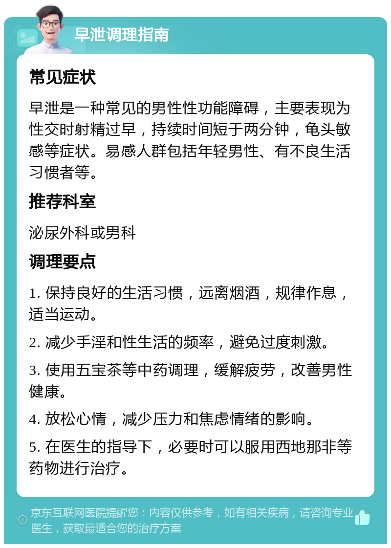 早泄调理指南 常见症状 早泄是一种常见的男性性功能障碍，主要表现为性交时射精过早，持续时间短于两分钟，龟头敏感等症状。易感人群包括年轻男性、有不良生活习惯者等。 推荐科室 泌尿外科或男科 调理要点 1. 保持良好的生活习惯，远离烟酒，规律作息，适当运动。 2. 减少手淫和性生活的频率，避免过度刺激。 3. 使用五宝茶等中药调理，缓解疲劳，改善男性健康。 4. 放松心情，减少压力和焦虑情绪的影响。 5. 在医生的指导下，必要时可以服用西地那非等药物进行治疗。