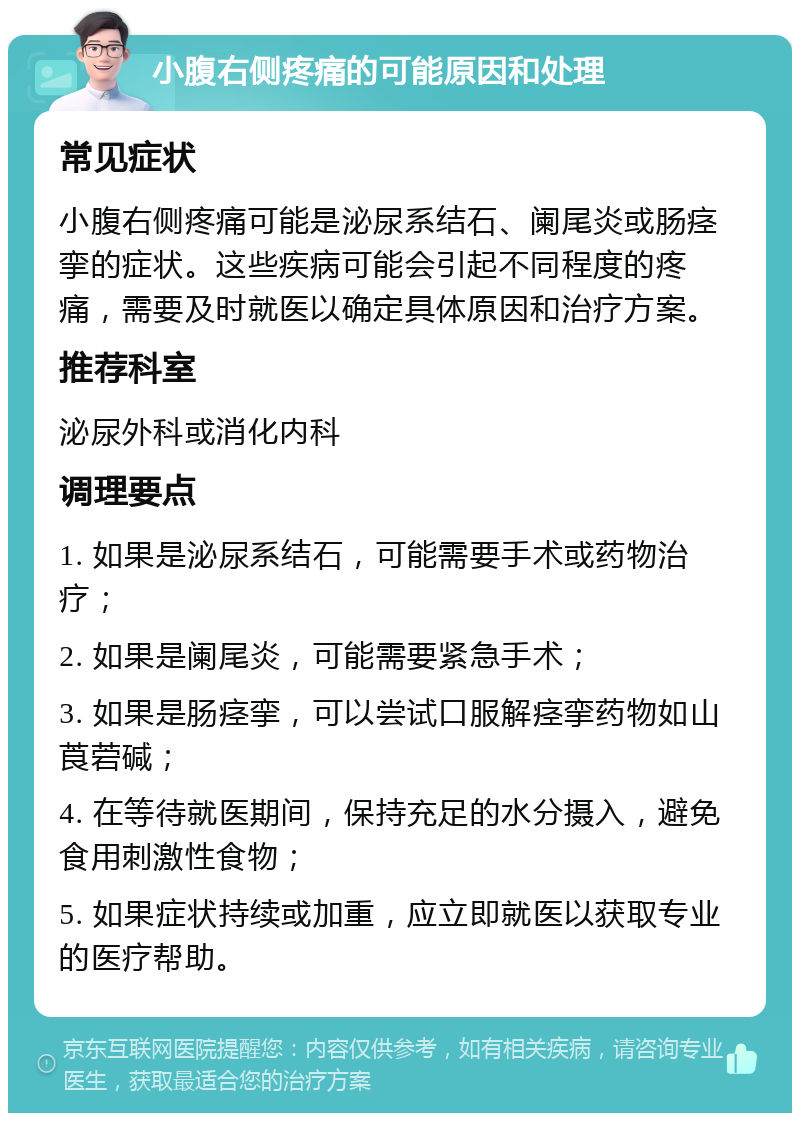 小腹右侧疼痛的可能原因和处理 常见症状 小腹右侧疼痛可能是泌尿系结石、阑尾炎或肠痉挛的症状。这些疾病可能会引起不同程度的疼痛，需要及时就医以确定具体原因和治疗方案。 推荐科室 泌尿外科或消化内科 调理要点 1. 如果是泌尿系结石，可能需要手术或药物治疗； 2. 如果是阑尾炎，可能需要紧急手术； 3. 如果是肠痉挛，可以尝试口服解痉挛药物如山莨菪碱； 4. 在等待就医期间，保持充足的水分摄入，避免食用刺激性食物； 5. 如果症状持续或加重，应立即就医以获取专业的医疗帮助。