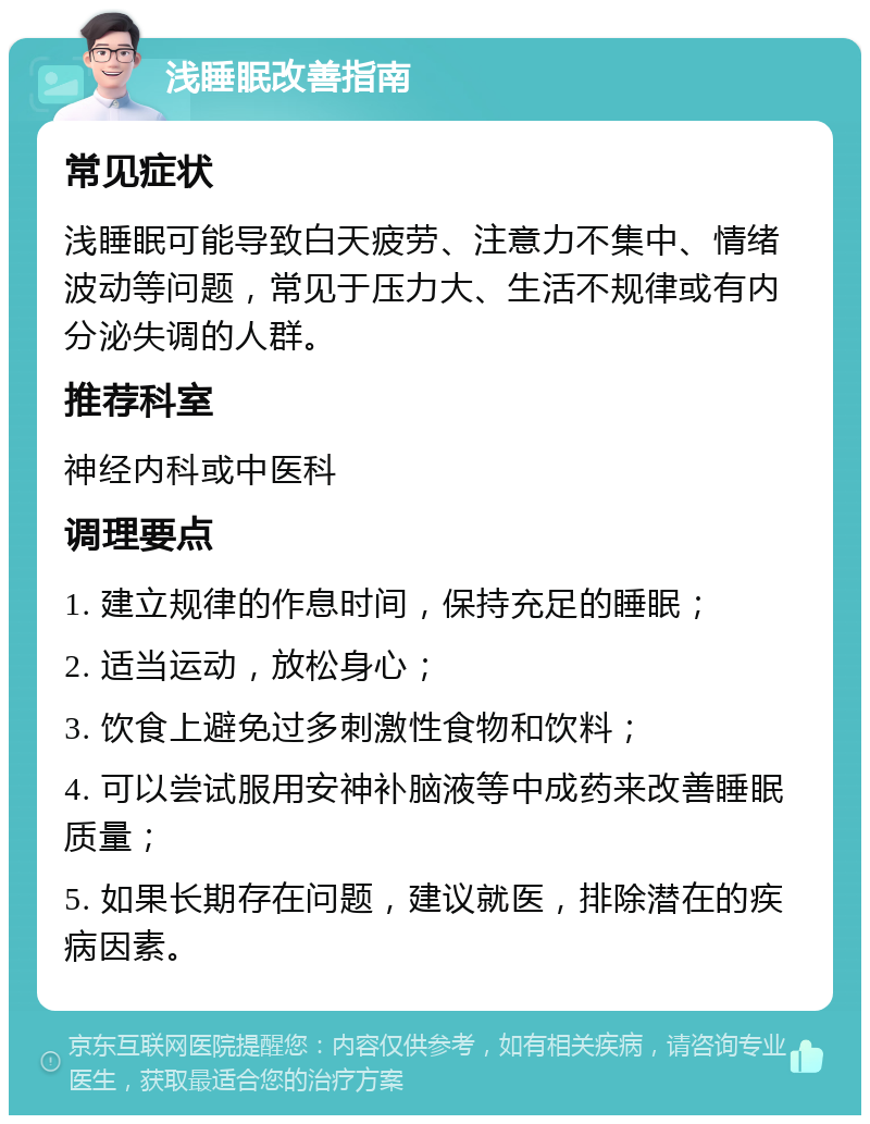 浅睡眠改善指南 常见症状 浅睡眠可能导致白天疲劳、注意力不集中、情绪波动等问题，常见于压力大、生活不规律或有内分泌失调的人群。 推荐科室 神经内科或中医科 调理要点 1. 建立规律的作息时间，保持充足的睡眠； 2. 适当运动，放松身心； 3. 饮食上避免过多刺激性食物和饮料； 4. 可以尝试服用安神补脑液等中成药来改善睡眠质量； 5. 如果长期存在问题，建议就医，排除潜在的疾病因素。