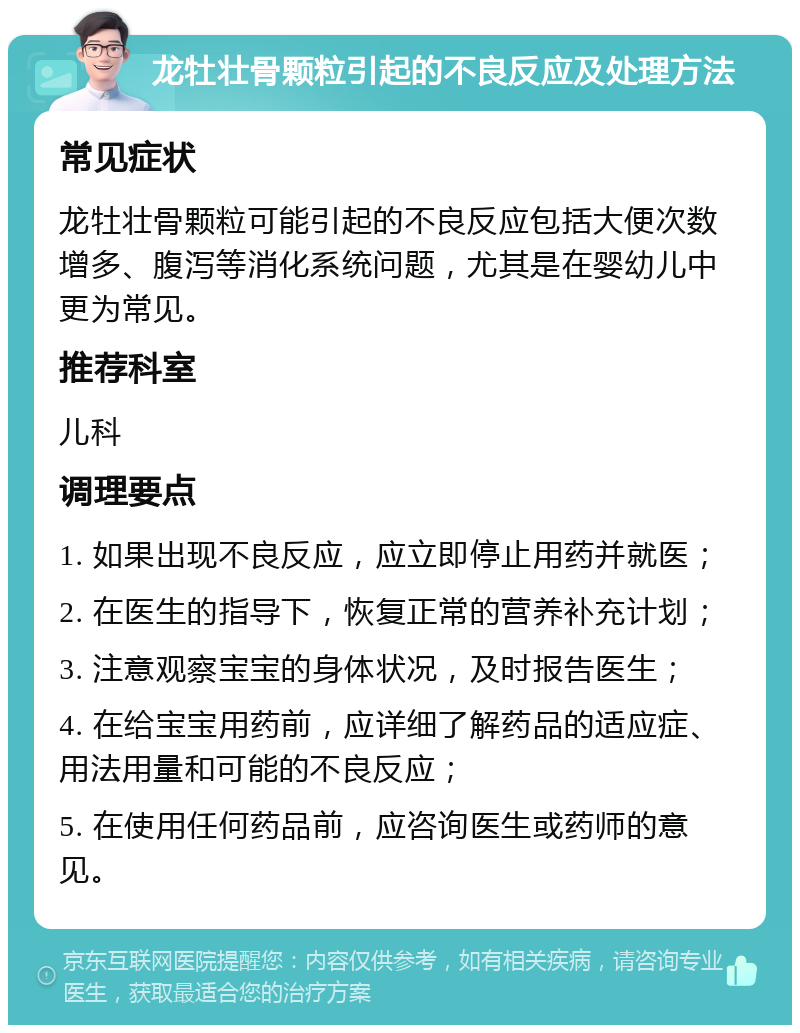 龙牡壮骨颗粒引起的不良反应及处理方法 常见症状 龙牡壮骨颗粒可能引起的不良反应包括大便次数增多、腹泻等消化系统问题，尤其是在婴幼儿中更为常见。 推荐科室 儿科 调理要点 1. 如果出现不良反应，应立即停止用药并就医； 2. 在医生的指导下，恢复正常的营养补充计划； 3. 注意观察宝宝的身体状况，及时报告医生； 4. 在给宝宝用药前，应详细了解药品的适应症、用法用量和可能的不良反应； 5. 在使用任何药品前，应咨询医生或药师的意见。