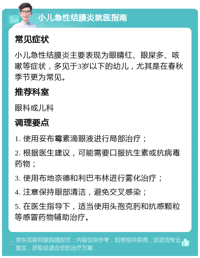 小儿急性结膜炎就医指南 常见症状 小儿急性结膜炎主要表现为眼睛红、眼屎多、咳嗽等症状，多见于3岁以下的幼儿，尤其是在春秋季节更为常见。 推荐科室 眼科或儿科 调理要点 1. 使用妥布霉素滴眼液进行局部治疗； 2. 根据医生建议，可能需要口服抗生素或抗病毒药物； 3. 使用布地奈德和利巴韦林进行雾化治疗； 4. 注意保持眼部清洁，避免交叉感染； 5. 在医生指导下，适当使用头孢克肟和抗感颗粒等感冒药物辅助治疗。