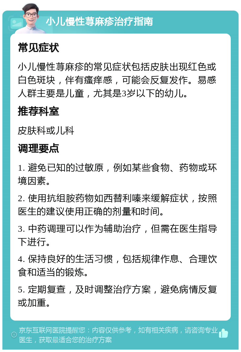 小儿慢性荨麻疹治疗指南 常见症状 小儿慢性荨麻疹的常见症状包括皮肤出现红色或白色斑块，伴有瘙痒感，可能会反复发作。易感人群主要是儿童，尤其是3岁以下的幼儿。 推荐科室 皮肤科或儿科 调理要点 1. 避免已知的过敏原，例如某些食物、药物或环境因素。 2. 使用抗组胺药物如西替利嗪来缓解症状，按照医生的建议使用正确的剂量和时间。 3. 中药调理可以作为辅助治疗，但需在医生指导下进行。 4. 保持良好的生活习惯，包括规律作息、合理饮食和适当的锻炼。 5. 定期复查，及时调整治疗方案，避免病情反复或加重。