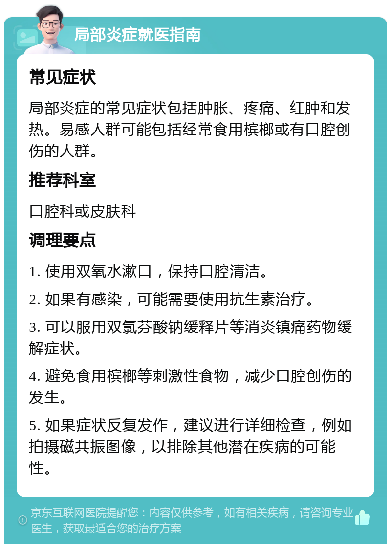 局部炎症就医指南 常见症状 局部炎症的常见症状包括肿胀、疼痛、红肿和发热。易感人群可能包括经常食用槟榔或有口腔创伤的人群。 推荐科室 口腔科或皮肤科 调理要点 1. 使用双氧水漱口，保持口腔清洁。 2. 如果有感染，可能需要使用抗生素治疗。 3. 可以服用双氯芬酸钠缓释片等消炎镇痛药物缓解症状。 4. 避免食用槟榔等刺激性食物，减少口腔创伤的发生。 5. 如果症状反复发作，建议进行详细检查，例如拍摄磁共振图像，以排除其他潜在疾病的可能性。