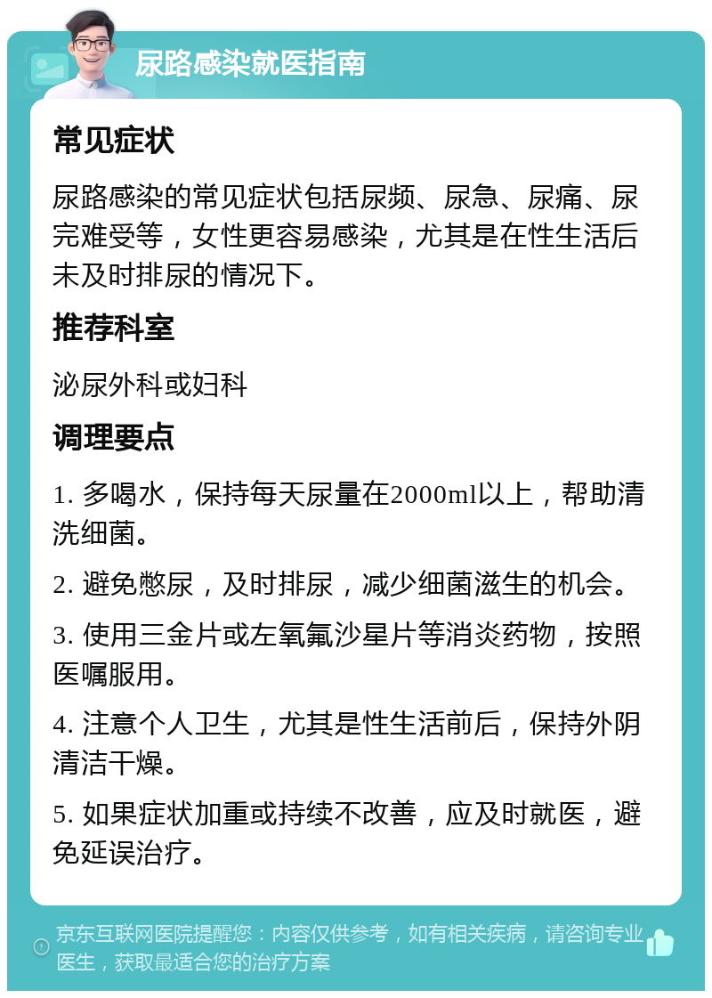 尿路感染就医指南 常见症状 尿路感染的常见症状包括尿频、尿急、尿痛、尿完难受等，女性更容易感染，尤其是在性生活后未及时排尿的情况下。 推荐科室 泌尿外科或妇科 调理要点 1. 多喝水，保持每天尿量在2000ml以上，帮助清洗细菌。 2. 避免憋尿，及时排尿，减少细菌滋生的机会。 3. 使用三金片或左氧氟沙星片等消炎药物，按照医嘱服用。 4. 注意个人卫生，尤其是性生活前后，保持外阴清洁干燥。 5. 如果症状加重或持续不改善，应及时就医，避免延误治疗。