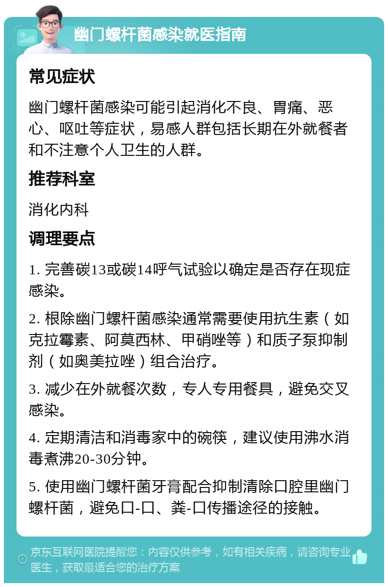 幽门螺杆菌感染就医指南 常见症状 幽门螺杆菌感染可能引起消化不良、胃痛、恶心、呕吐等症状，易感人群包括长期在外就餐者和不注意个人卫生的人群。 推荐科室 消化内科 调理要点 1. 完善碳13或碳14呼气试验以确定是否存在现症感染。 2. 根除幽门螺杆菌感染通常需要使用抗生素（如克拉霉素、阿莫西林、甲硝唑等）和质子泵抑制剂（如奥美拉唑）组合治疗。 3. 减少在外就餐次数，专人专用餐具，避免交叉感染。 4. 定期清洁和消毒家中的碗筷，建议使用沸水消毒煮沸20-30分钟。 5. 使用幽门螺杆菌牙膏配合抑制清除口腔里幽门螺杆菌，避免口-口、粪-口传播途径的接触。