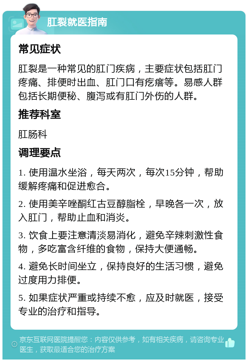 肛裂就医指南 常见症状 肛裂是一种常见的肛门疾病，主要症状包括肛门疼痛、排便时出血、肛门口有疙瘩等。易感人群包括长期便秘、腹泻或有肛门外伤的人群。 推荐科室 肛肠科 调理要点 1. 使用温水坐浴，每天两次，每次15分钟，帮助缓解疼痛和促进愈合。 2. 使用美辛唑酮红古豆醇脂栓，早晚各一次，放入肛门，帮助止血和消炎。 3. 饮食上要注意清淡易消化，避免辛辣刺激性食物，多吃富含纤维的食物，保持大便通畅。 4. 避免长时间坐立，保持良好的生活习惯，避免过度用力排便。 5. 如果症状严重或持续不愈，应及时就医，接受专业的治疗和指导。