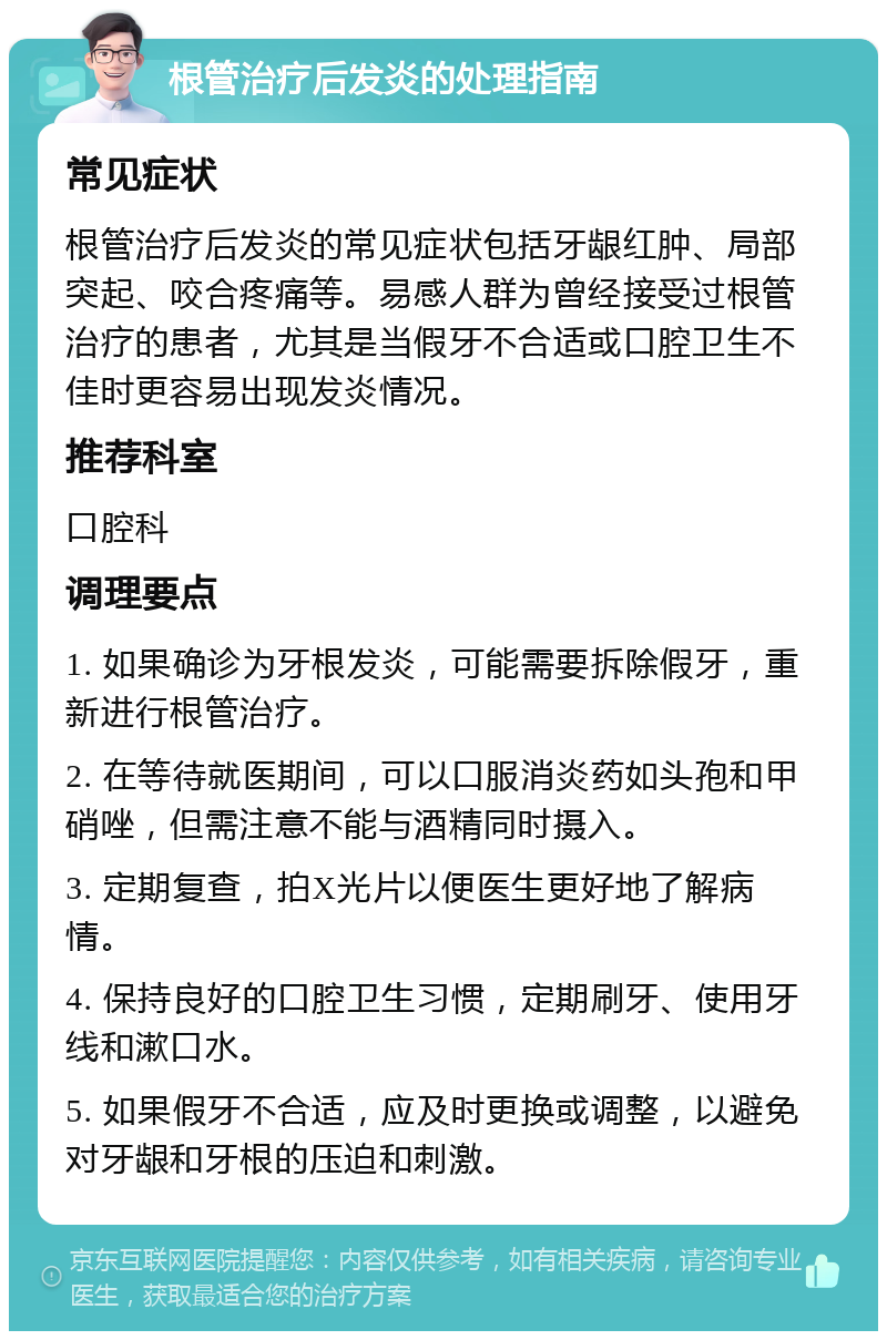 根管治疗后发炎的处理指南 常见症状 根管治疗后发炎的常见症状包括牙龈红肿、局部突起、咬合疼痛等。易感人群为曾经接受过根管治疗的患者，尤其是当假牙不合适或口腔卫生不佳时更容易出现发炎情况。 推荐科室 口腔科 调理要点 1. 如果确诊为牙根发炎，可能需要拆除假牙，重新进行根管治疗。 2. 在等待就医期间，可以口服消炎药如头孢和甲硝唑，但需注意不能与酒精同时摄入。 3. 定期复查，拍X光片以便医生更好地了解病情。 4. 保持良好的口腔卫生习惯，定期刷牙、使用牙线和漱口水。 5. 如果假牙不合适，应及时更换或调整，以避免对牙龈和牙根的压迫和刺激。