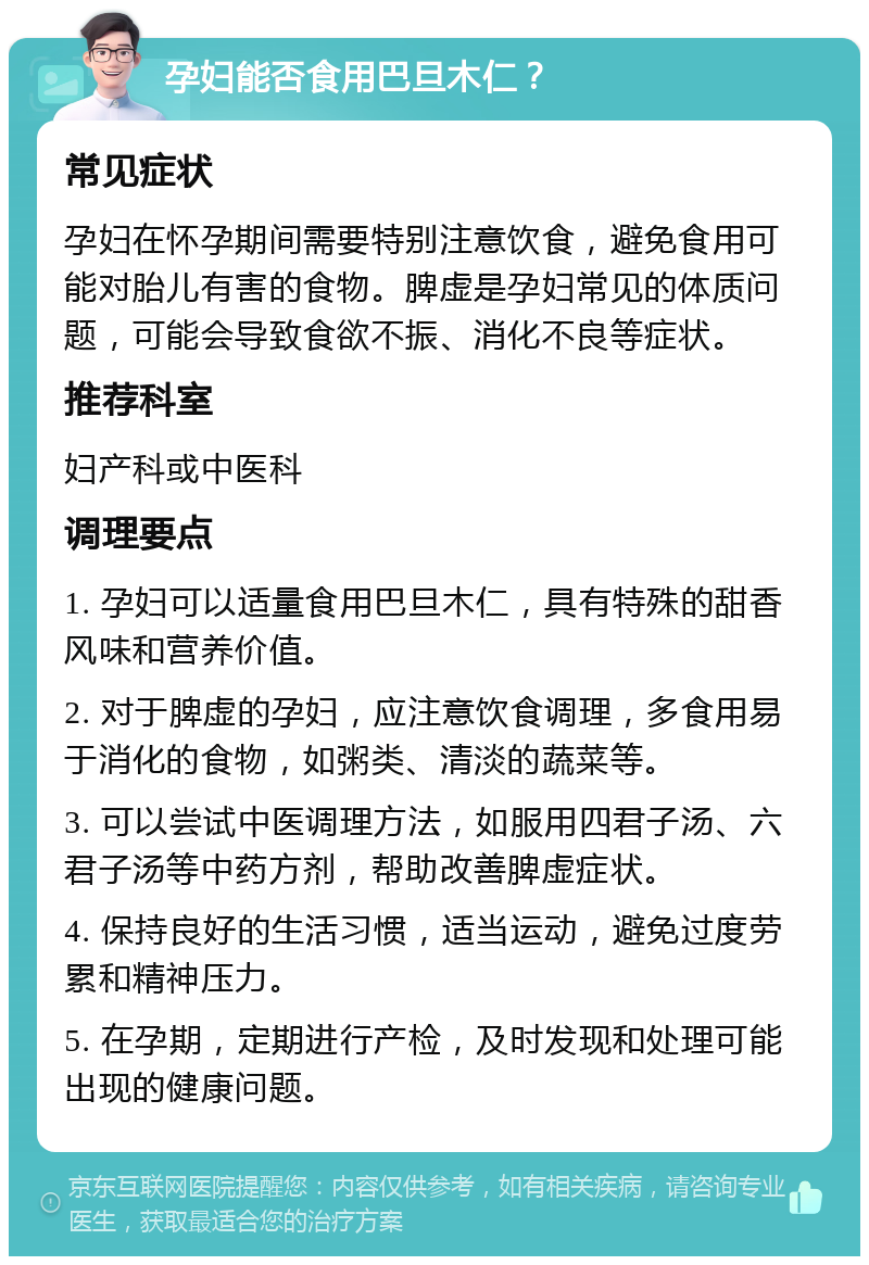 孕妇能否食用巴旦木仁？ 常见症状 孕妇在怀孕期间需要特别注意饮食，避免食用可能对胎儿有害的食物。脾虚是孕妇常见的体质问题，可能会导致食欲不振、消化不良等症状。 推荐科室 妇产科或中医科 调理要点 1. 孕妇可以适量食用巴旦木仁，具有特殊的甜香风味和营养价值。 2. 对于脾虚的孕妇，应注意饮食调理，多食用易于消化的食物，如粥类、清淡的蔬菜等。 3. 可以尝试中医调理方法，如服用四君子汤、六君子汤等中药方剂，帮助改善脾虚症状。 4. 保持良好的生活习惯，适当运动，避免过度劳累和精神压力。 5. 在孕期，定期进行产检，及时发现和处理可能出现的健康问题。