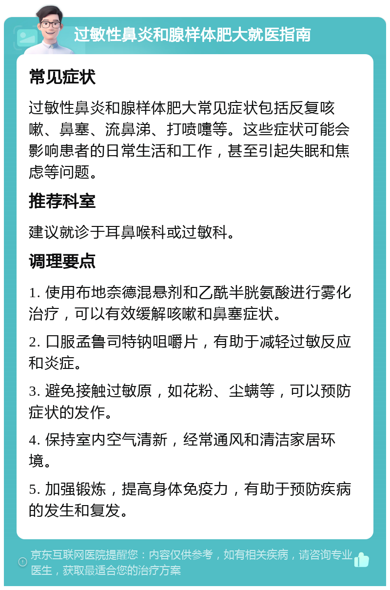 过敏性鼻炎和腺样体肥大就医指南 常见症状 过敏性鼻炎和腺样体肥大常见症状包括反复咳嗽、鼻塞、流鼻涕、打喷嚏等。这些症状可能会影响患者的日常生活和工作，甚至引起失眠和焦虑等问题。 推荐科室 建议就诊于耳鼻喉科或过敏科。 调理要点 1. 使用布地奈德混悬剂和乙酰半胱氨酸进行雾化治疗，可以有效缓解咳嗽和鼻塞症状。 2. 口服孟鲁司特钠咀嚼片，有助于减轻过敏反应和炎症。 3. 避免接触过敏原，如花粉、尘螨等，可以预防症状的发作。 4. 保持室内空气清新，经常通风和清洁家居环境。 5. 加强锻炼，提高身体免疫力，有助于预防疾病的发生和复发。