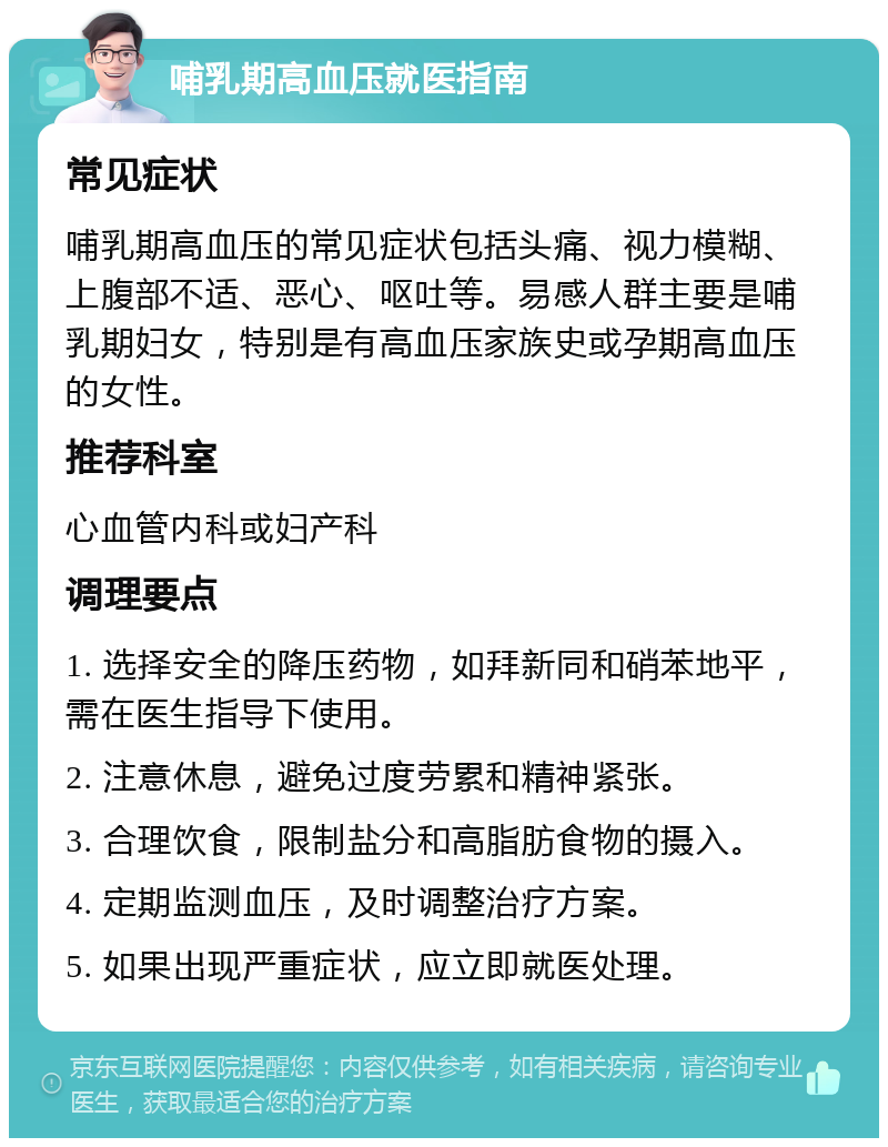 哺乳期高血压就医指南 常见症状 哺乳期高血压的常见症状包括头痛、视力模糊、上腹部不适、恶心、呕吐等。易感人群主要是哺乳期妇女，特别是有高血压家族史或孕期高血压的女性。 推荐科室 心血管内科或妇产科 调理要点 1. 选择安全的降压药物，如拜新同和硝苯地平，需在医生指导下使用。 2. 注意休息，避免过度劳累和精神紧张。 3. 合理饮食，限制盐分和高脂肪食物的摄入。 4. 定期监测血压，及时调整治疗方案。 5. 如果出现严重症状，应立即就医处理。