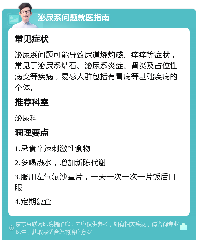 泌尿系问题就医指南 常见症状 泌尿系问题可能导致尿道烧灼感、痒痒等症状，常见于泌尿系结石、泌尿系炎症、肾炎及占位性病变等疾病，易感人群包括有胃病等基础疾病的个体。 推荐科室 泌尿科 调理要点 1.忌食辛辣刺激性食物 2.多喝热水，增加新陈代谢 3.服用左氧氟沙星片，一天一次一次一片饭后口服 4.定期复查