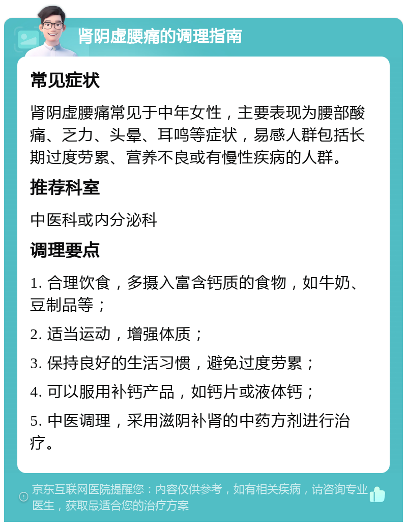 肾阴虚腰痛的调理指南 常见症状 肾阴虚腰痛常见于中年女性，主要表现为腰部酸痛、乏力、头晕、耳鸣等症状，易感人群包括长期过度劳累、营养不良或有慢性疾病的人群。 推荐科室 中医科或内分泌科 调理要点 1. 合理饮食，多摄入富含钙质的食物，如牛奶、豆制品等； 2. 适当运动，增强体质； 3. 保持良好的生活习惯，避免过度劳累； 4. 可以服用补钙产品，如钙片或液体钙； 5. 中医调理，采用滋阴补肾的中药方剂进行治疗。