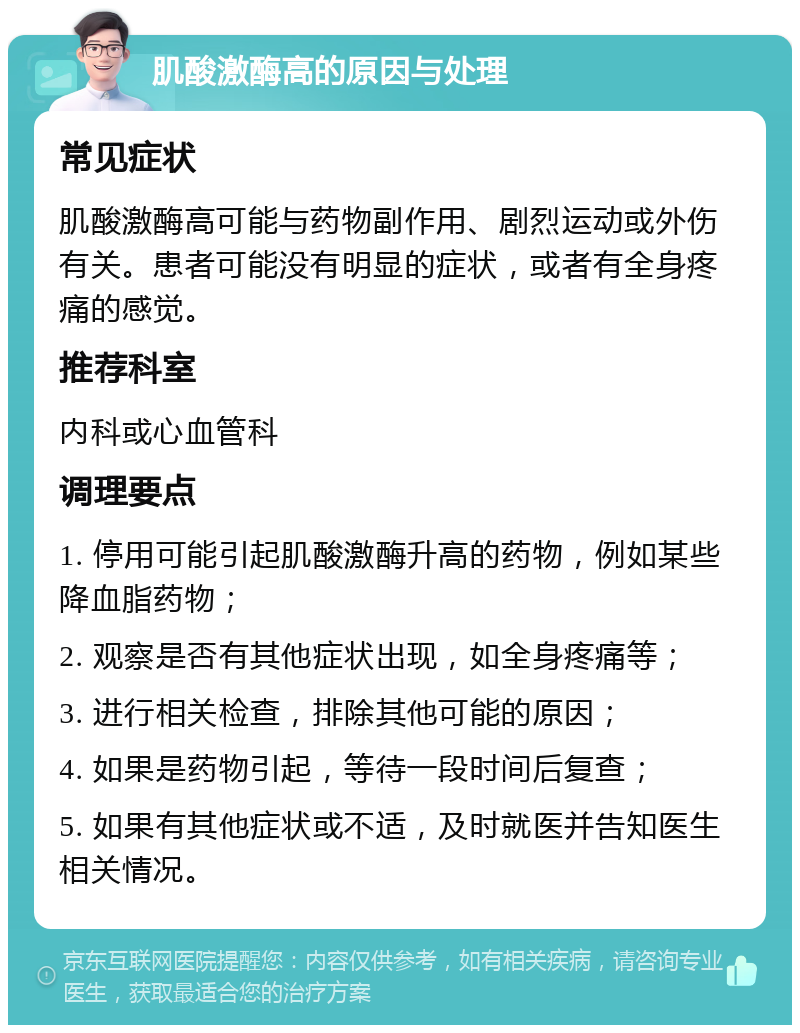 肌酸激酶高的原因与处理 常见症状 肌酸激酶高可能与药物副作用、剧烈运动或外伤有关。患者可能没有明显的症状，或者有全身疼痛的感觉。 推荐科室 内科或心血管科 调理要点 1. 停用可能引起肌酸激酶升高的药物，例如某些降血脂药物； 2. 观察是否有其他症状出现，如全身疼痛等； 3. 进行相关检查，排除其他可能的原因； 4. 如果是药物引起，等待一段时间后复查； 5. 如果有其他症状或不适，及时就医并告知医生相关情况。