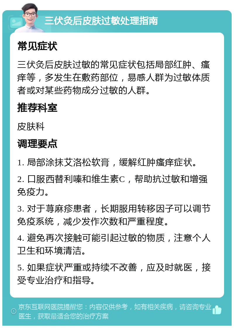 三伏灸后皮肤过敏处理指南 常见症状 三伏灸后皮肤过敏的常见症状包括局部红肿、瘙痒等，多发生在敷药部位，易感人群为过敏体质者或对某些药物成分过敏的人群。 推荐科室 皮肤科 调理要点 1. 局部涂抹艾洛松软膏，缓解红肿瘙痒症状。 2. 口服西替利嗪和维生素C，帮助抗过敏和增强免疫力。 3. 对于荨麻疹患者，长期服用转移因子可以调节免疫系统，减少发作次数和严重程度。 4. 避免再次接触可能引起过敏的物质，注意个人卫生和环境清洁。 5. 如果症状严重或持续不改善，应及时就医，接受专业治疗和指导。