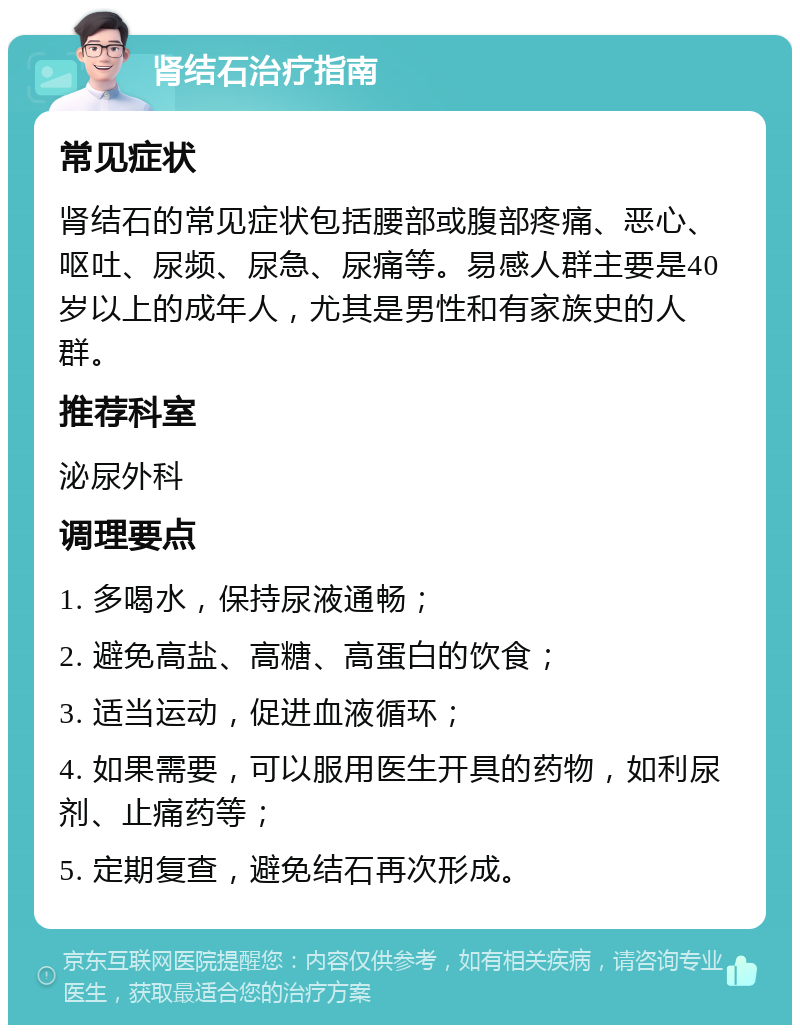 肾结石治疗指南 常见症状 肾结石的常见症状包括腰部或腹部疼痛、恶心、呕吐、尿频、尿急、尿痛等。易感人群主要是40岁以上的成年人，尤其是男性和有家族史的人群。 推荐科室 泌尿外科 调理要点 1. 多喝水，保持尿液通畅； 2. 避免高盐、高糖、高蛋白的饮食； 3. 适当运动，促进血液循环； 4. 如果需要，可以服用医生开具的药物，如利尿剂、止痛药等； 5. 定期复查，避免结石再次形成。