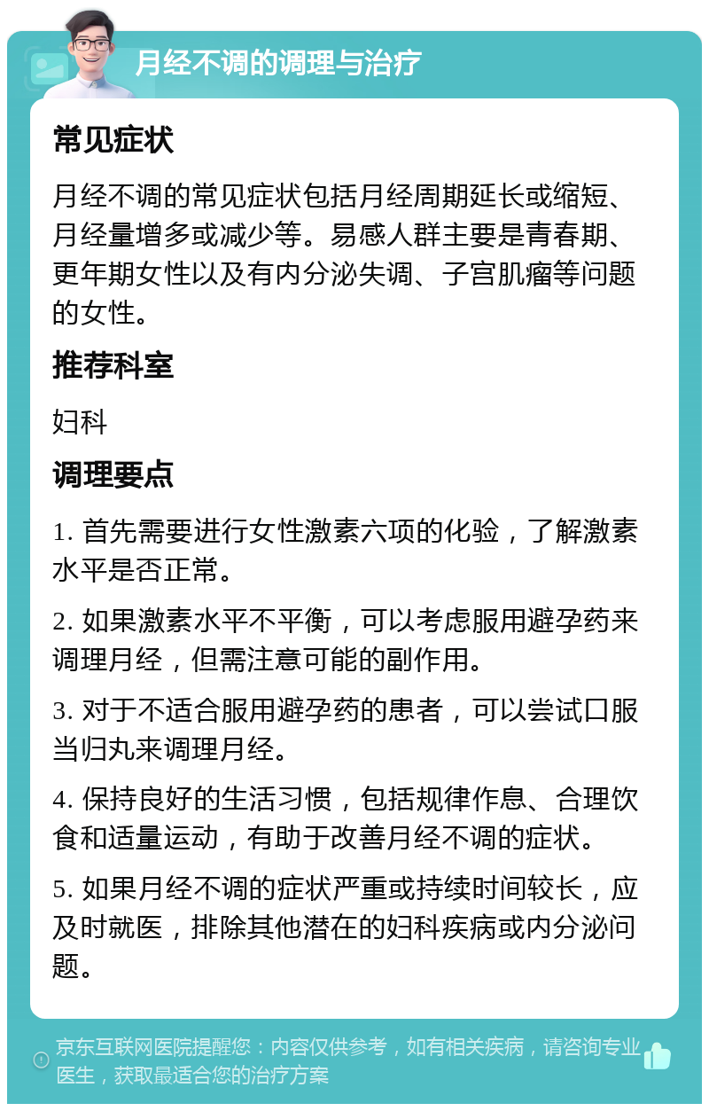 月经不调的调理与治疗 常见症状 月经不调的常见症状包括月经周期延长或缩短、月经量增多或减少等。易感人群主要是青春期、更年期女性以及有内分泌失调、子宫肌瘤等问题的女性。 推荐科室 妇科 调理要点 1. 首先需要进行女性激素六项的化验，了解激素水平是否正常。 2. 如果激素水平不平衡，可以考虑服用避孕药来调理月经，但需注意可能的副作用。 3. 对于不适合服用避孕药的患者，可以尝试口服当归丸来调理月经。 4. 保持良好的生活习惯，包括规律作息、合理饮食和适量运动，有助于改善月经不调的症状。 5. 如果月经不调的症状严重或持续时间较长，应及时就医，排除其他潜在的妇科疾病或内分泌问题。