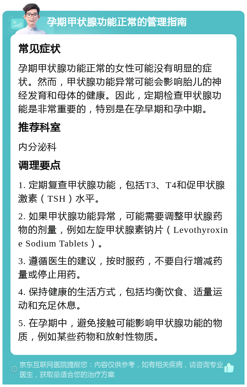 孕期甲状腺功能正常的管理指南 常见症状 孕期甲状腺功能正常的女性可能没有明显的症状。然而，甲状腺功能异常可能会影响胎儿的神经发育和母体的健康。因此，定期检查甲状腺功能是非常重要的，特别是在孕早期和孕中期。 推荐科室 内分泌科 调理要点 1. 定期复查甲状腺功能，包括T3、T4和促甲状腺激素（TSH）水平。 2. 如果甲状腺功能异常，可能需要调整甲状腺药物的剂量，例如左旋甲状腺素钠片（Levothyroxine Sodium Tablets）。 3. 遵循医生的建议，按时服药，不要自行增减药量或停止用药。 4. 保持健康的生活方式，包括均衡饮食、适量运动和充足休息。 5. 在孕期中，避免接触可能影响甲状腺功能的物质，例如某些药物和放射性物质。