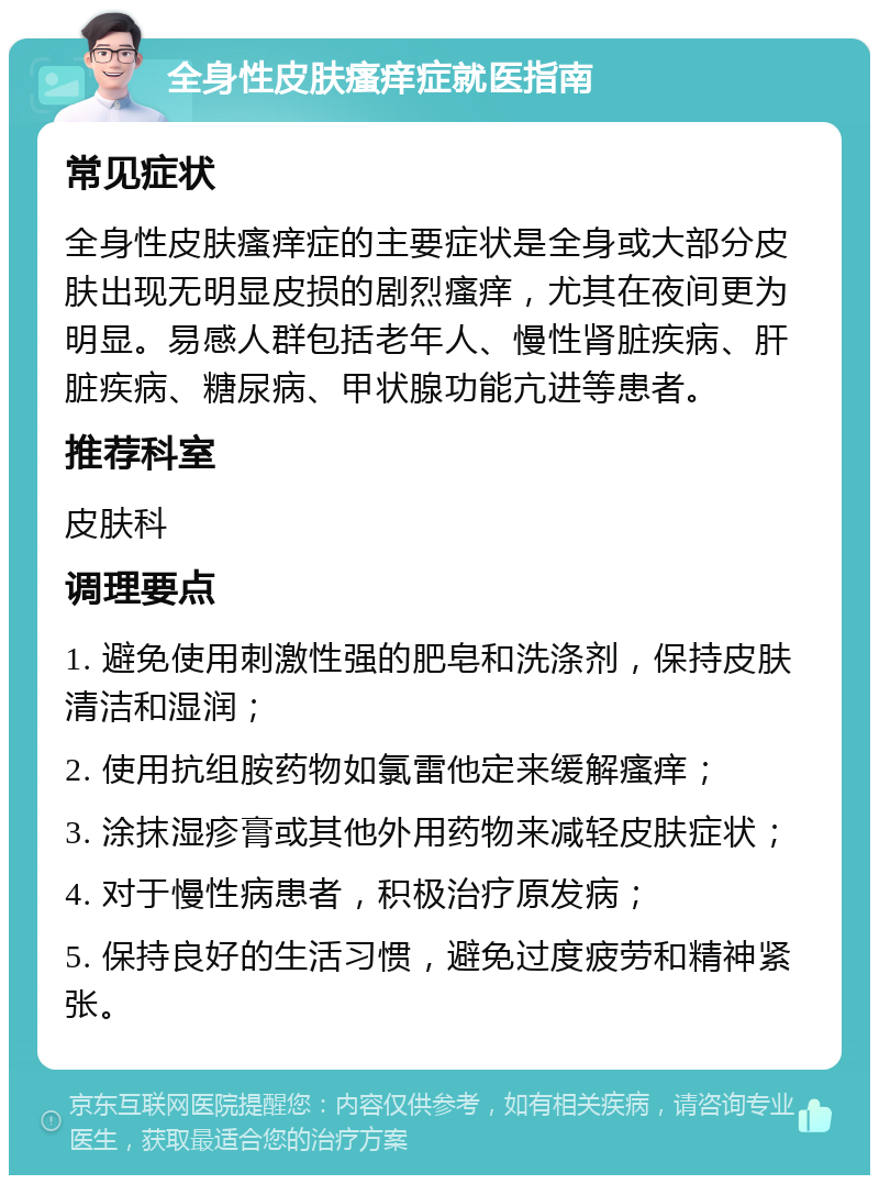 全身性皮肤瘙痒症就医指南 常见症状 全身性皮肤瘙痒症的主要症状是全身或大部分皮肤出现无明显皮损的剧烈瘙痒，尤其在夜间更为明显。易感人群包括老年人、慢性肾脏疾病、肝脏疾病、糖尿病、甲状腺功能亢进等患者。 推荐科室 皮肤科 调理要点 1. 避免使用刺激性强的肥皂和洗涤剂，保持皮肤清洁和湿润； 2. 使用抗组胺药物如氯雷他定来缓解瘙痒； 3. 涂抹湿疹膏或其他外用药物来减轻皮肤症状； 4. 对于慢性病患者，积极治疗原发病； 5. 保持良好的生活习惯，避免过度疲劳和精神紧张。