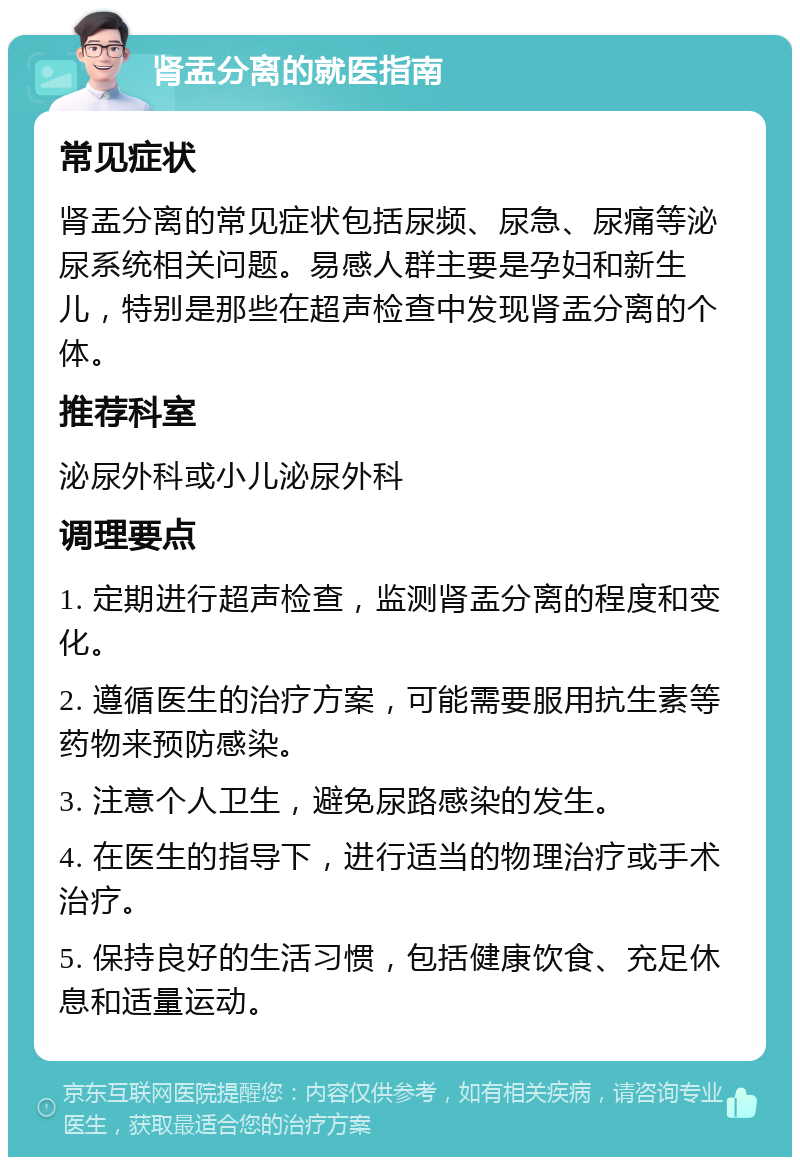 肾盂分离的就医指南 常见症状 肾盂分离的常见症状包括尿频、尿急、尿痛等泌尿系统相关问题。易感人群主要是孕妇和新生儿，特别是那些在超声检查中发现肾盂分离的个体。 推荐科室 泌尿外科或小儿泌尿外科 调理要点 1. 定期进行超声检查，监测肾盂分离的程度和变化。 2. 遵循医生的治疗方案，可能需要服用抗生素等药物来预防感染。 3. 注意个人卫生，避免尿路感染的发生。 4. 在医生的指导下，进行适当的物理治疗或手术治疗。 5. 保持良好的生活习惯，包括健康饮食、充足休息和适量运动。