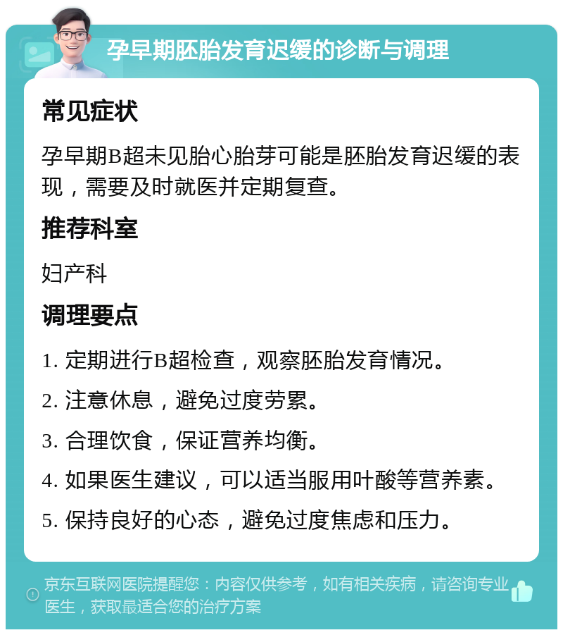 孕早期胚胎发育迟缓的诊断与调理 常见症状 孕早期B超未见胎心胎芽可能是胚胎发育迟缓的表现，需要及时就医并定期复查。 推荐科室 妇产科 调理要点 1. 定期进行B超检查，观察胚胎发育情况。 2. 注意休息，避免过度劳累。 3. 合理饮食，保证营养均衡。 4. 如果医生建议，可以适当服用叶酸等营养素。 5. 保持良好的心态，避免过度焦虑和压力。