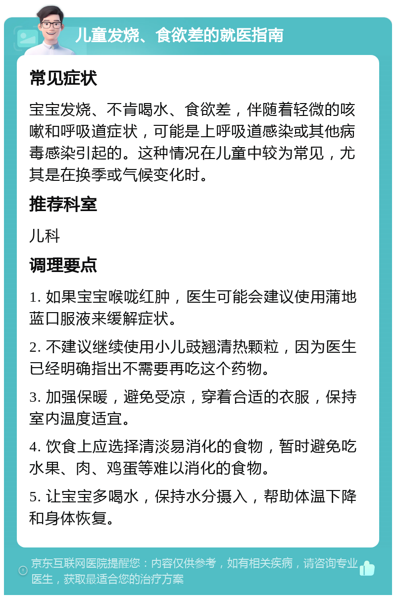 儿童发烧、食欲差的就医指南 常见症状 宝宝发烧、不肯喝水、食欲差，伴随着轻微的咳嗽和呼吸道症状，可能是上呼吸道感染或其他病毒感染引起的。这种情况在儿童中较为常见，尤其是在换季或气候变化时。 推荐科室 儿科 调理要点 1. 如果宝宝喉咙红肿，医生可能会建议使用蒲地蓝口服液来缓解症状。 2. 不建议继续使用小儿豉翘清热颗粒，因为医生已经明确指出不需要再吃这个药物。 3. 加强保暖，避免受凉，穿着合适的衣服，保持室内温度适宜。 4. 饮食上应选择清淡易消化的食物，暂时避免吃水果、肉、鸡蛋等难以消化的食物。 5. 让宝宝多喝水，保持水分摄入，帮助体温下降和身体恢复。