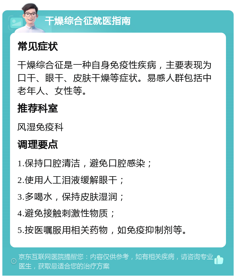 干燥综合征就医指南 常见症状 干燥综合征是一种自身免疫性疾病，主要表现为口干、眼干、皮肤干燥等症状。易感人群包括中老年人、女性等。 推荐科室 风湿免疫科 调理要点 1.保持口腔清洁，避免口腔感染； 2.使用人工泪液缓解眼干； 3.多喝水，保持皮肤湿润； 4.避免接触刺激性物质； 5.按医嘱服用相关药物，如免疫抑制剂等。